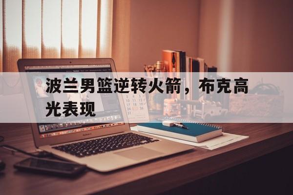 开云APP-波兰男篮逆转火箭，布克高光表现的简单介绍